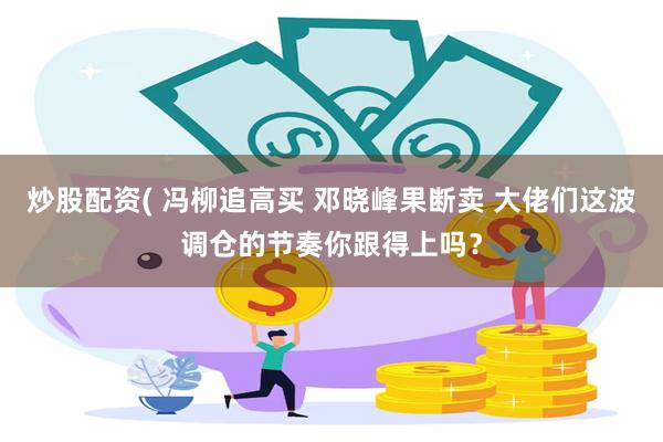 炒股配资( 冯柳追高买 邓晓峰果断卖 大佬们这波调仓的节奏你跟得上吗？