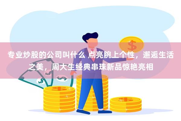 专业炒股的公司叫什么 点亮腕上个性，邂逅生活之美，周大生经典串珠新品惊艳亮相