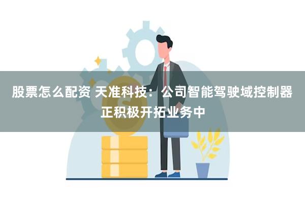 股票怎么配资 天准科技：公司智能驾驶域控制器正积极开拓业务中