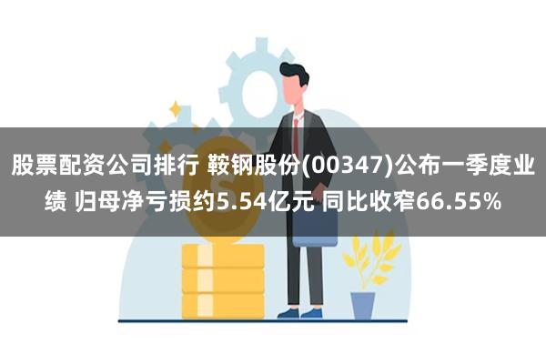 股票配资公司排行 鞍钢股份(00347)公布一季度业绩 归母净亏损约5.54亿元 同比收窄66.55%