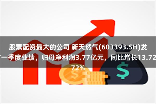 股票配资最大的公司 新天然气(603393.SH)发布一季度业绩，归母净利润3.77亿元，同比增长13.72%