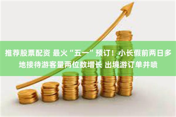 推荐股票配资 最火“五一”预订！小长假前两日多地接待游客量两位数增长 出境游订单井喷