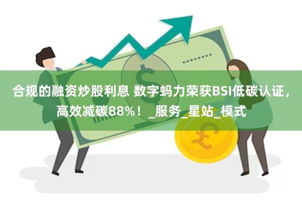 合规的融资炒股利息 数字蚂力荣获BSI低碳认证，高效减碳88%！_服务_星站_模式