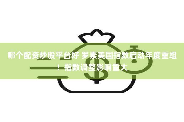 哪个配资炒股平台好 罗素美国指数启动年度重组！指数调整影响重大