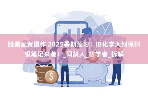 股票配资操作 2025暑期预习！IB化学大纲保姆级笔记来袭！_同龄人_初学者_拆解
