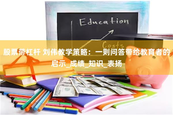 股票带杠杆 刘伟教学策略：一则问答带给教育者的启示_成绩_知识_表扬
