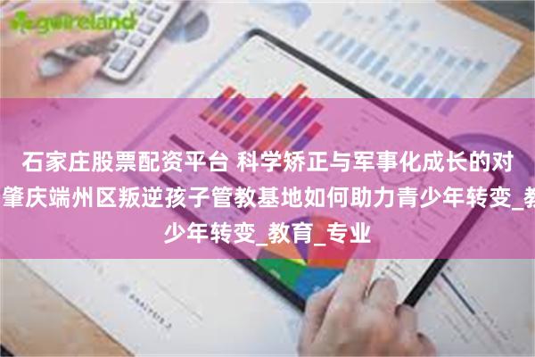 石家庄股票配资平台 科学矫正与军事化成长的对比优势：肇庆端州区叛逆孩子管教基地如何助力青少年转变_教育_专业