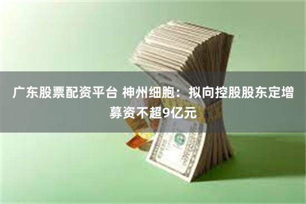 广东股票配资平台 神州细胞：拟向控股股东定增募资不超9亿元
