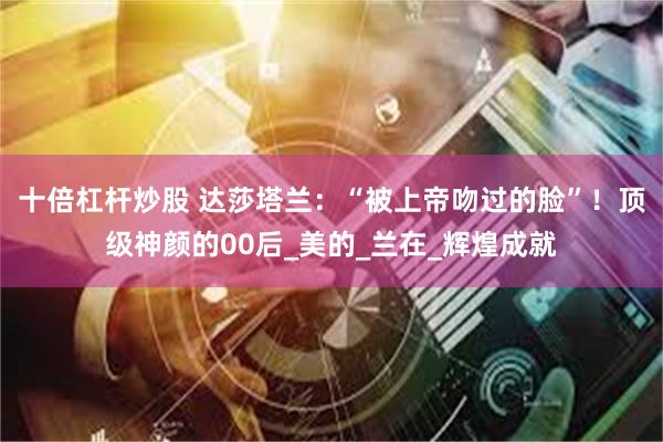 十倍杠杆炒股 达莎塔兰：“被上帝吻过的脸”！顶级神颜的00后_美的_兰在_辉煌成就