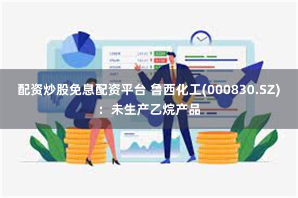 配资炒股免息配资平台 鲁西化工(000830.SZ)：未生产乙烷产品