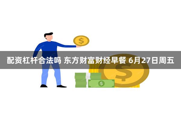 配资杠杆合法吗 东方财富财经早餐 6月27日周五