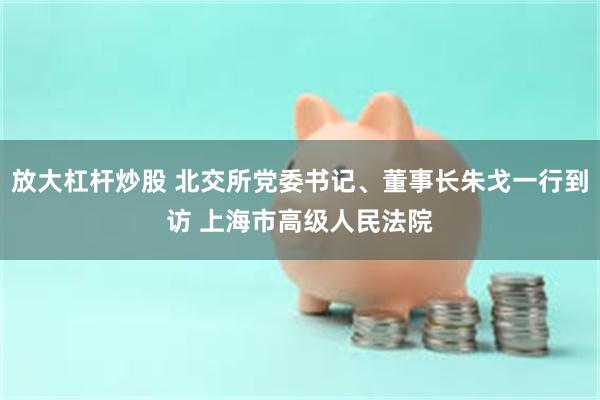 放大杠杆炒股 北交所党委书记、董事长朱戈一行到访 上海市高级人民法院