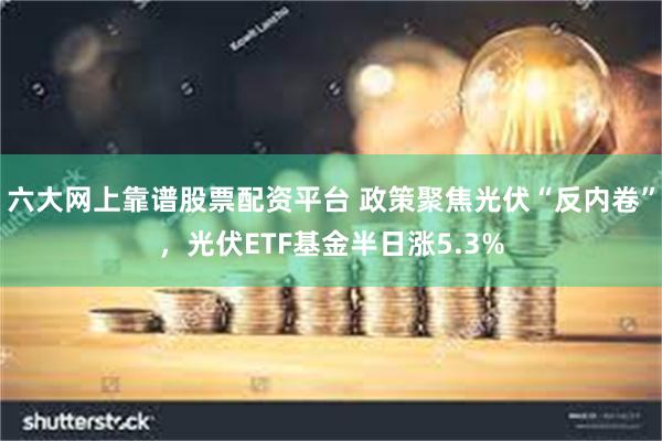 六大网上靠谱股票配资平台 政策聚焦光伏“反内卷”，光伏ETF基金半日涨5.3%