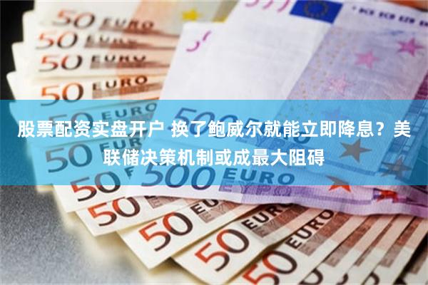 股票配资实盘开户 换了鲍威尔就能立即降息？美联储决策机制或成最大阻碍