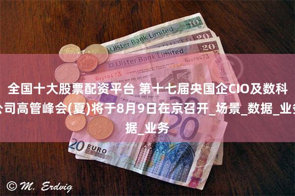 全国十大股票配资平台 第十七届央国企CIO及数科公司高管峰会(夏)将于8月9日在京召开_场景_数据_业务