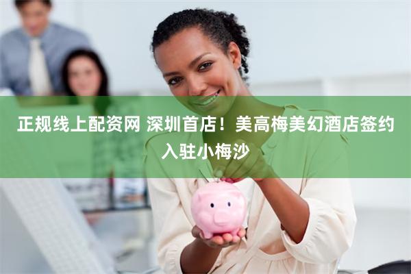 正规线上配资网 深圳首店！美高梅美幻酒店签约入驻小梅沙