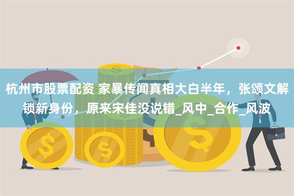 杭州市股票配资 家暴传闻真相大白半年，张颂文解锁新身份，原来宋佳没说错_风中_合作_风波