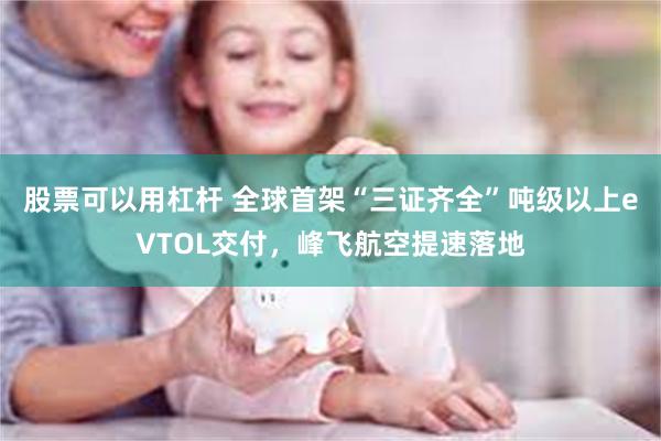 股票可以用杠杆 全球首架“三证齐全”吨级以上eVTOL交付，峰飞航空提速落地