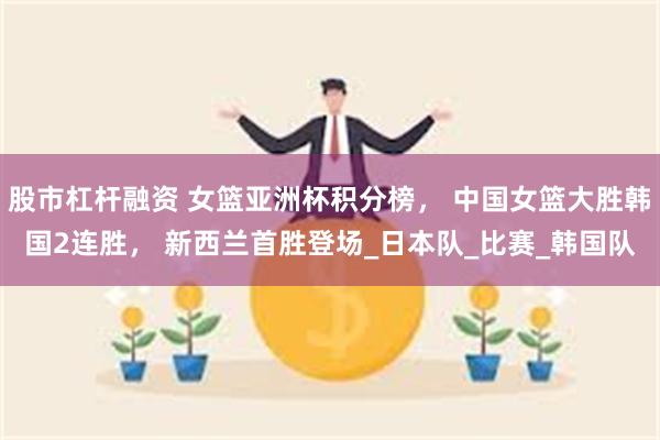 股市杠杆融资 女篮亚洲杯积分榜， 中国女篮大胜韩国2连胜， 新西兰首胜登场_日本队_比赛_韩国队