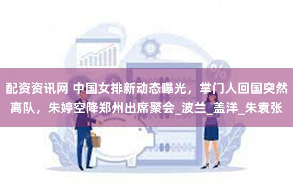 配资资讯网 中国女排新动态曝光，掌门人回国突然离队，朱婷空降郑州出席聚会_波兰_盖洋_朱袁张