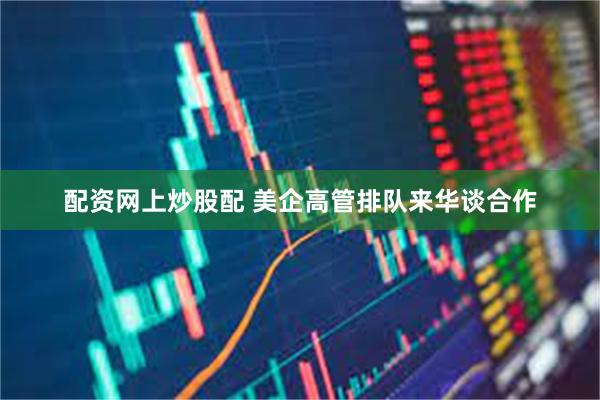 配资网上炒股配 美企高管排队来华谈合作