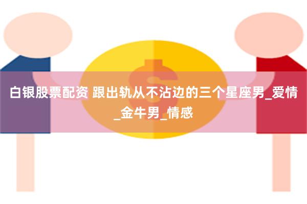 白银股票配资 跟出轨从不沾边的三个星座男_爱情_金牛男_情感