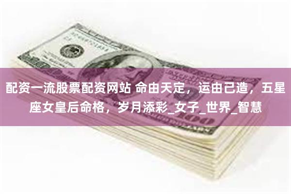 配资一流股票配资网站 命由天定，运由己造，五星座女皇后命格，岁月添彩_女子_世界_智慧