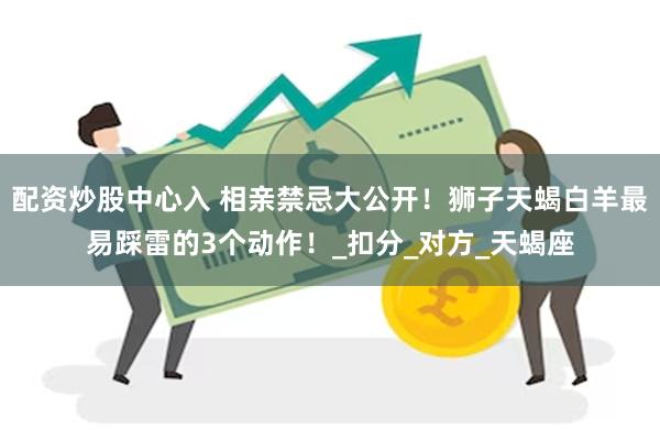 配资炒股中心入 相亲禁忌大公开！狮子天蝎白羊最易踩雷的3个动作！_扣分_对方_天蝎座