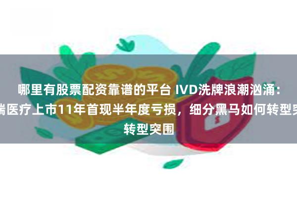 哪里有股票配资靠谱的平台 IVD洗牌浪潮汹涌：迪瑞医疗上市11年首现半年度亏损，细分黑马如何转型突围