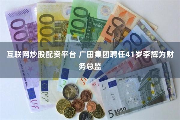 互联网炒股配资平台 广田集团聘任41岁李辉为财务总监
