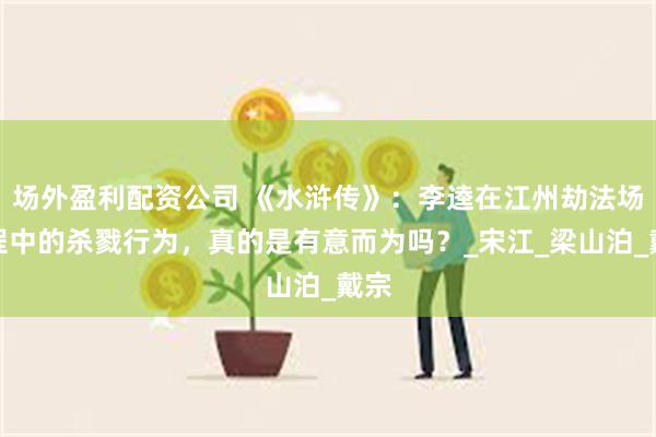 场外盈利配资公司 《水浒传》：李逵在江州劫法场过程中的杀戮行为，真的是有意而为吗？_宋江_梁山泊_戴宗