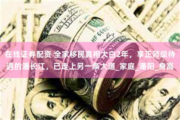 在线证券配资 全家移民真相大白2年，享正师级待遇的潘长江，已走上另一条大道_家庭_潘阳_身高