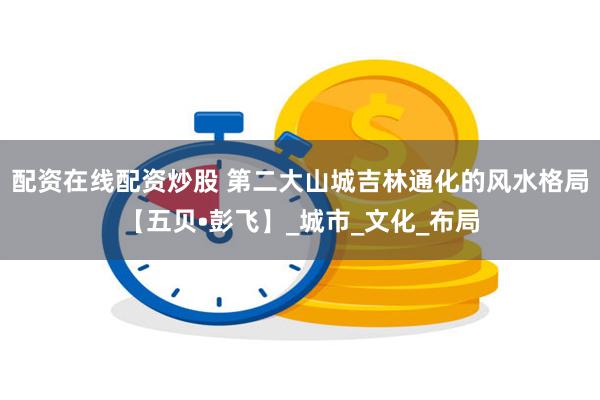 配资在线配资炒股 第二大山城吉林通化的风水格局【五贝•彭飞】_城市_文化_布局
