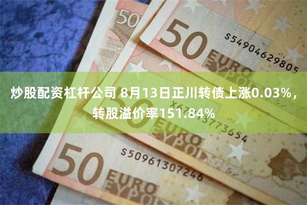 炒股配资杠杆公司 8月13日正川转债上涨0.03%，转股溢价率151.84%