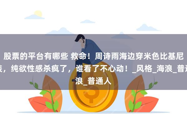 股票的平台有哪些 救命！周诗雨海边穿米色比基尼套装，纯欲性感杀疯了，谁看了不心动！_风格_海浪_普通人