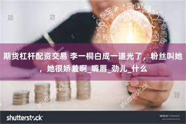 期货杠杆配资交易 李一桐白成一道光了，粉丝叫她，她很娇羞啊_嘴唇_劲儿_什么