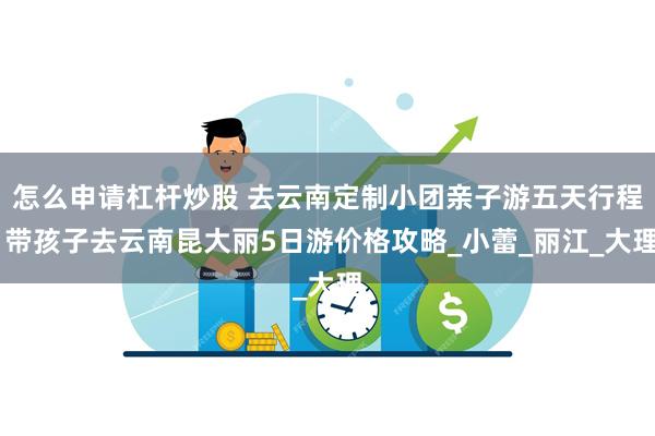 怎么申请杠杆炒股 去云南定制小团亲子游五天行程 带孩子去云南昆大丽5日游价格攻略_小蕾_丽江_大理