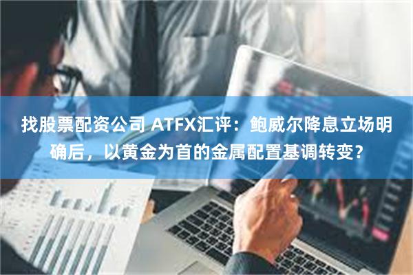 找股票配资公司 ATFX汇评：鲍威尔降息立场明确后，以黄金为首的金属配置基调转变？
