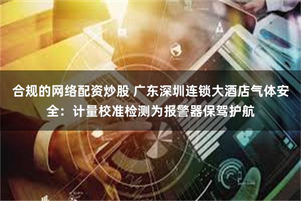 合规的网络配资炒股 广东深圳连锁大酒店气体安全：计量校准检测为报警器保驾护航
