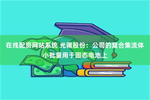在线配资网站系统 光莆股份：公司的复合集流体小批量用于固态电池上