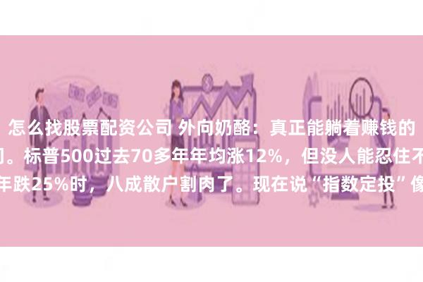 怎么找股票配资公司 外向奶酪:真正能躺着赚钱的,不是基金,是时间。标普500过去70多年年均涨12%,但没人能忍住不看盘——2022年跌25%时,八成散户割肉了。现在说“指数定投”像句废话,可真能做到每月扣款、跌了...